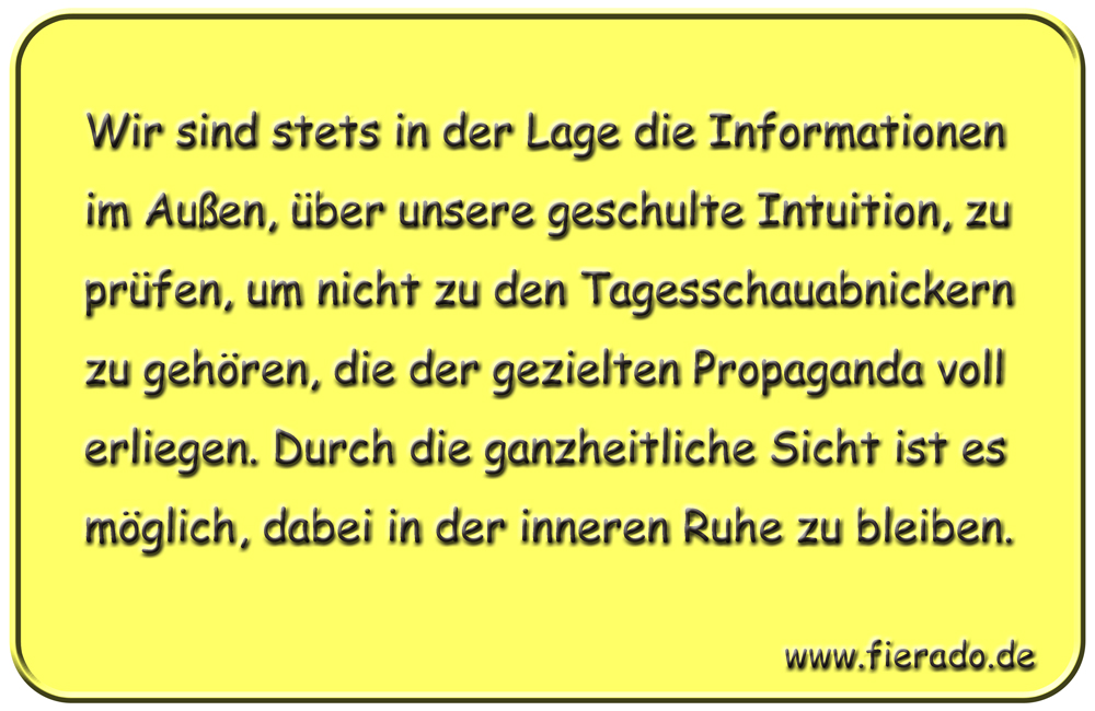 Blechschild 302: Wir sind stets in der Lage die Informationen im Außen, über unsere geschulte Intuition,
          zu prüfen, um nicht zu den Tagesschauabnickern zu gehören, die der gezielten Propaganda voll erliegen. Durch
          die ganzheitliche Sicht ist es möglich, dabei in der inneren Ruhe zu bleiben.