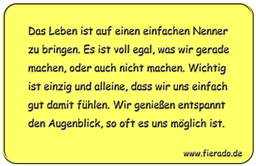 Blechschild 304: Das Leben ist auf einen einfachen Nenner zu bringen. Es ist voll egal, was wir gerade
          machen, oder auch nicht machen. Wichtig ist einzig und alleine, dass wir uns einfach gut damit fühlen. Wir
          genießen entspannt den Augenblick, so oft es uns möglich ist.