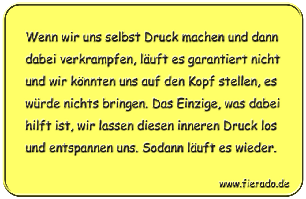 Blechschild 305: Wenn wir uns selbst Druck machen und dann dabei verkrampfen, läuft es garantiert nicht
          und wir könnten uns auf den Kopf stellen, es würde nichts bringen. Das Einzige, was dabei hilft ist, wir
          lassen diesen inneren Druck los und entspannen uns. Sodann läuft es wieder.