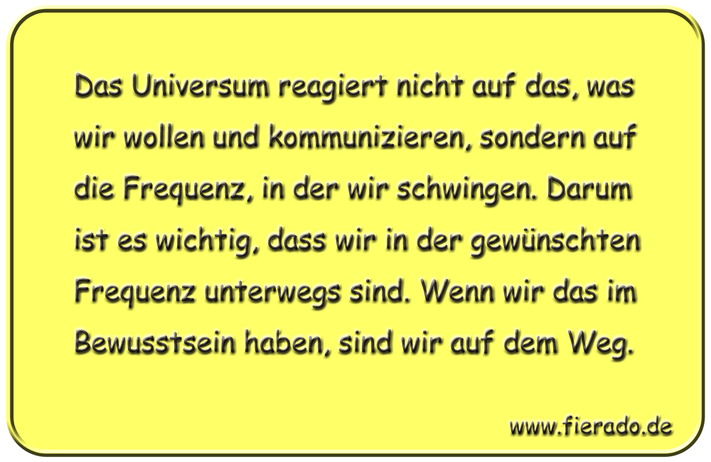 Blechschild 306: Das Universum reagiert nicht auf das, was wir wollen und kommunizieren, sondern auf
          die Frequenz, in der wir schwingen. Darum ist es wichtig, dass wir in der gewünschten Frequenz unterwegs
          sind. Wenn wir das im Bewusstsein haben, sind wir auf dem Weg.