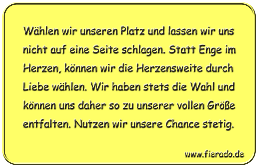 Blechschild 307: Wählen wir unseren Platz und lassen wir uns nicht auf eine Seite schlagen. Statt Enge
          im Herzen, können wir die Herzensweite durch Liebe wählen. Wir haben stets die Wahl und können uns daher so
          zu unserer vollen Größe entfalten. Nutzen wir unsere Chance stetig.