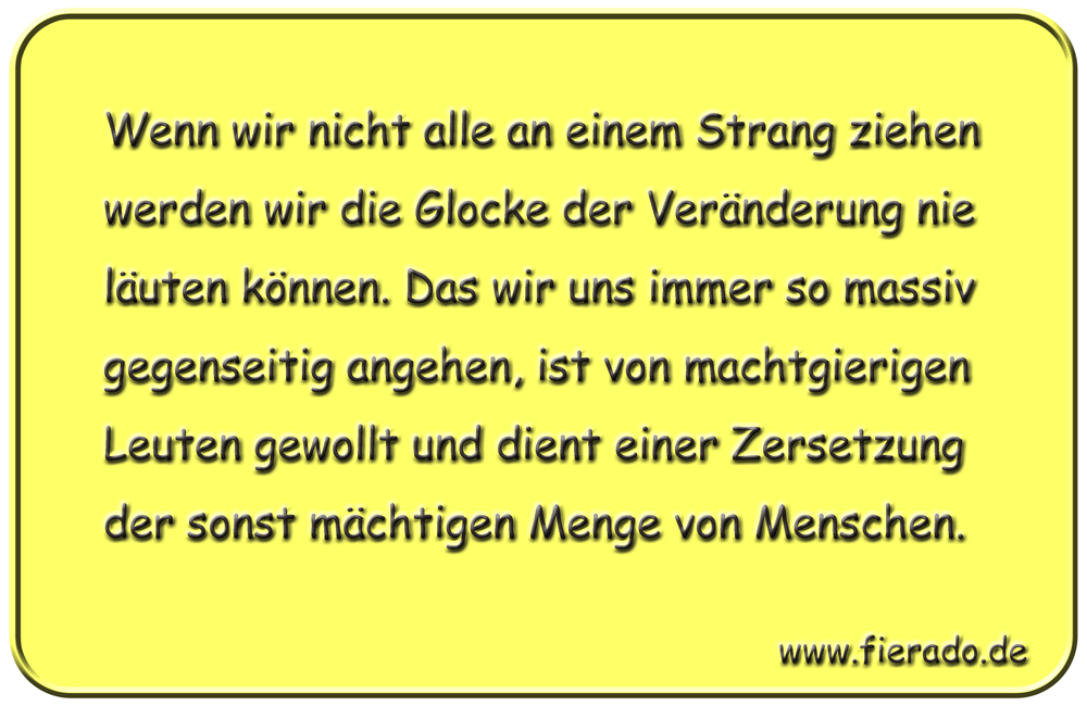 Blechschild 308: Wenn wir nicht alle an einem Strang ziehen werden wir die Glocke der Veränderung nie
          läuten können. Das wir uns immer so massiv gegenseitig angehen, ist von machtgierigen Leuten gewollt und
          dient einer Zersetzung der sonst mächtigen Menge von Menschen.