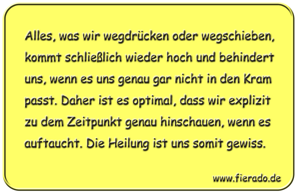 Blechschild 309: Alles, was wir wegdrücken oder wegschieben, kommt schließlich wieder hoch und behindert
          uns, wenn es uns genau gar nicht in den Kram passt. Daher ist es optimal, dass wir explizit zu dem Zeitpunkt
          genau hinschauen, wenn es auftaucht. Die Heilung ist uns somit gewiss.