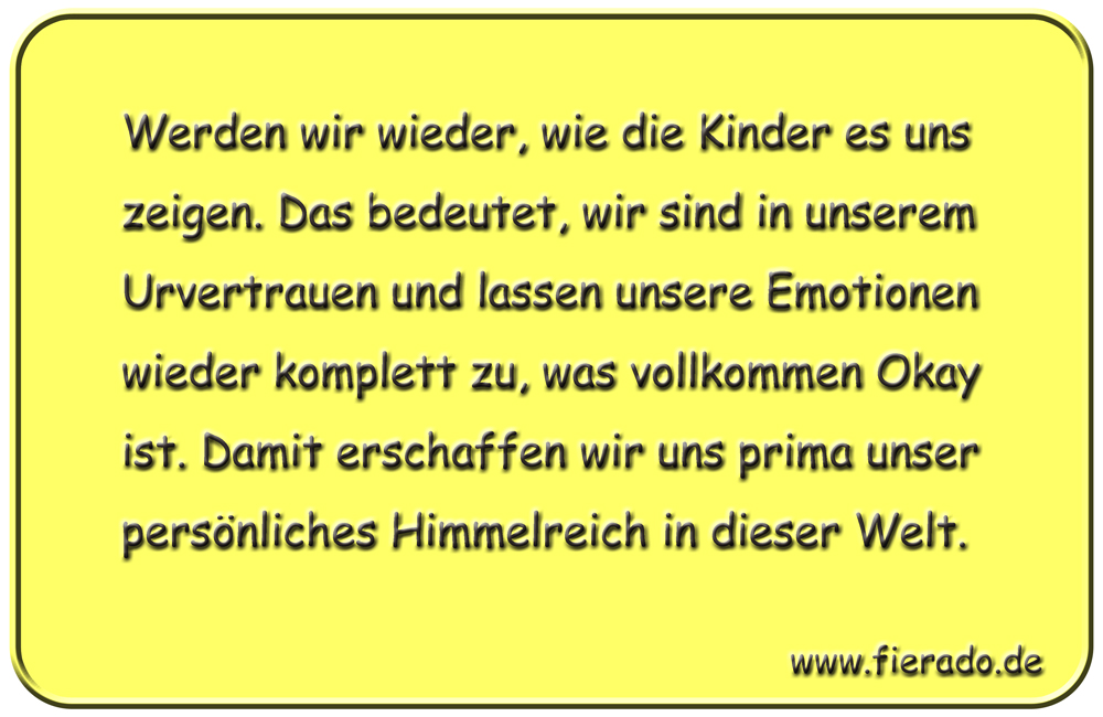 Blechschild 310: Werden wir wieder, wie die Kinder es uns zeigen. Das bedeutet, wir sind in unserem
          Urvertrauen und lassen unsere Emotionen wieder komplett zu, was vollkommen Okay ist. Damit erschaffen wir uns
          prima unser persönliches Himmelreich in dieser Welt.