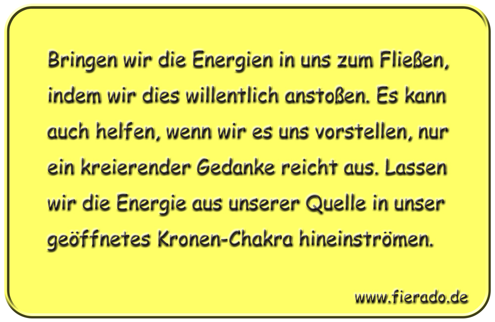 Blechschild 311: Bringen wir die Energien in uns zum Fließen, indem wir dies willentlich anstoßen. Es
          kann auch helfen, wenn wir es uns vorstellen, nur ein kreierender Gedanke reicht aus. Lassen wir die Energie
          aus unserer Quelle in unser geöffnetes Kronen-Chakra hineinströmen.