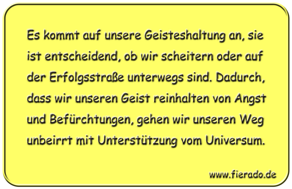 Blechschild 312: Es kommt auf unsere Geisteshaltung an, sie ist entscheidend, ob wir scheitern oder auf
          der Erfolgsstraße unterwegs sind. Dadurch, dass wir unseren Geist reinhalten von Angst und Befürchtungen,
          gehen wir unseren Weg unbeirrt mit Unterstützung vom Universum.