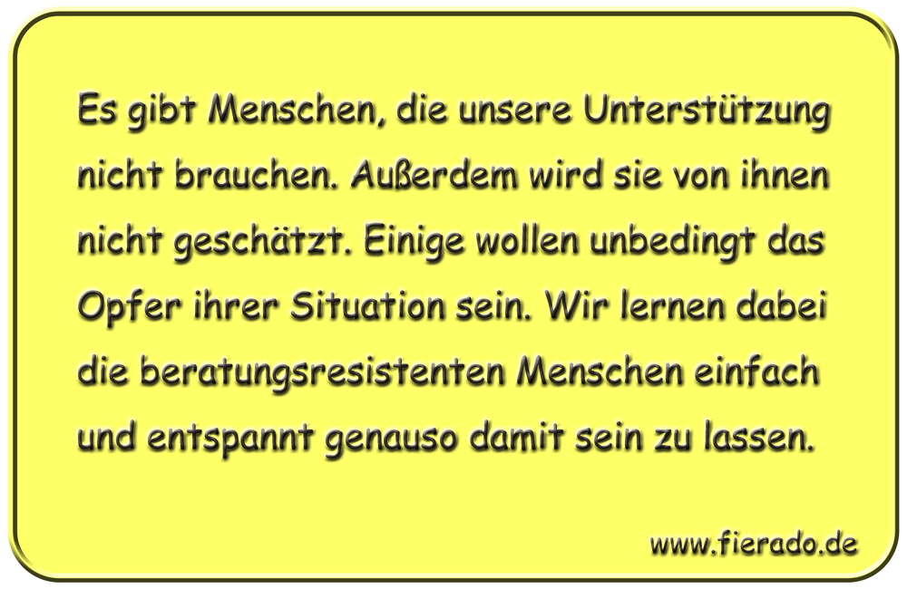 Blechschild 313: Es gibt Menschen, die unsere Unterstützung nicht brauchen. Außerdem wird sie von ihnen
          nicht geschätzt. Einige wollen unbedingt das Opfer ihrer Situation sein. Wir lernen dabei die
          beratungsresistenten Menschen einfach und entspannt genauso damit sein zu lassen.