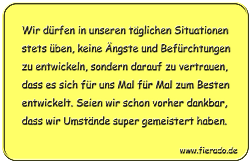 Blechschild 314: Wir dürfen in unseren täglichen Situationen stets üben, keine Ängste und Befürchtungen
          zu entwickeln, sondern darauf zu vertrauen, dass es sich für uns Mal für Mal zum Besten entwickelt. Seien wir
          schon vorher dankbar, dass wir Umstände super gemeistert haben.
