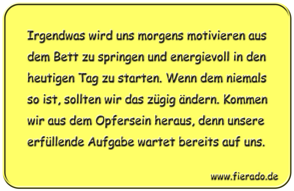 Blechschild 315: Irgendwas wird uns morgens motivieren aus dem Bett zu springen und energievoll in den
          heutigen Tag zu starten. Wenn dem niemals so ist, sollten wir das zügig ändern. Kommen wir aus dem Opfersein
          heraus, denn unsere erfüllende Aufgabe wartet bereits auf uns.