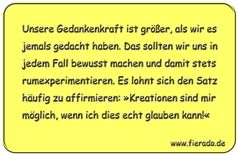 Blechschild 316: Unsere Gedankenkraft ist größer, als wir es jemals gedacht haben. Das sollten wir uns
          in jedem Fall bewusst machen und damit stets rumexperimentieren. Es lohnt sich den Satz häufig zu affirmieren:
          »Kreationen sind mir möglich, wenn ich dies echt glauben kann!«