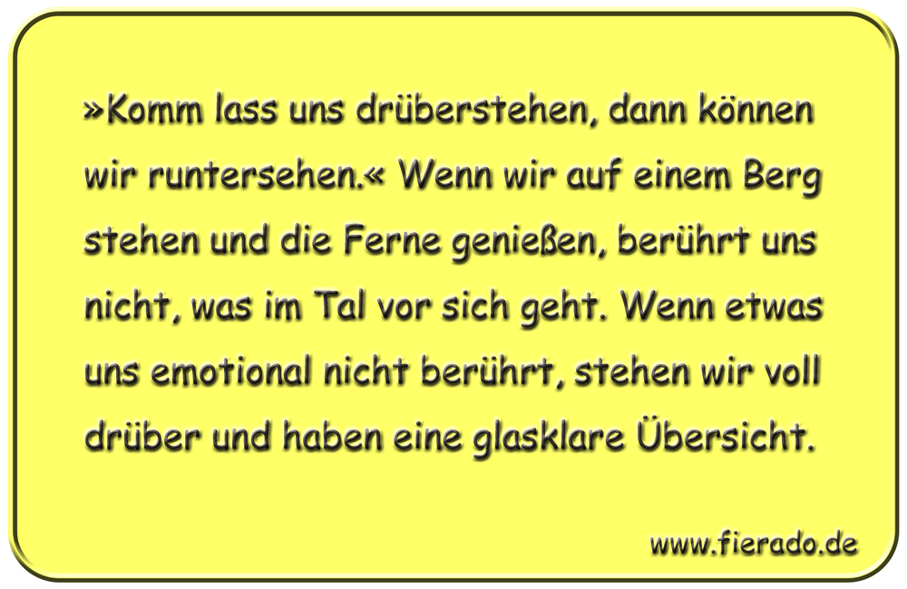 Blechschild 317: »Komm lass uns drüberstehen, dann können wir runtersehen.« Wenn wir auf einem Berg stehen
          und die Ferne genießen, berührt uns nicht, was im Tal vor sich geht. Wenn etwas uns emotional nicht berührt,
          stehen wir voll drüber und haben eine glasklare Übersicht.
