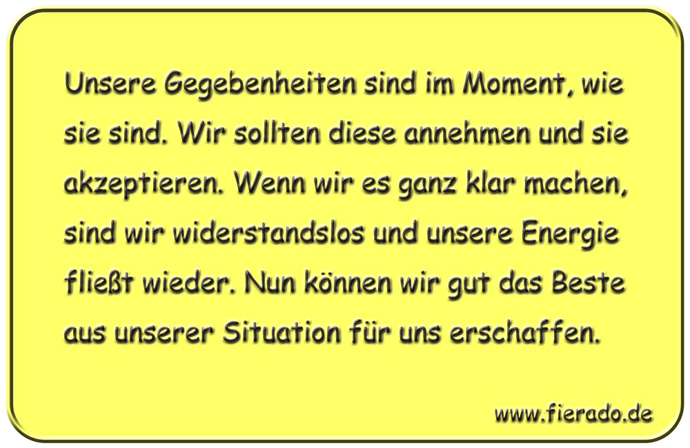 Blechschild 319: Unsere Gegebenheiten sind im Moment, wie sie sind. Wir sollten diese annehmen und sie
          akzeptieren. Wenn wir es ganz klar machen, sind wir widerstandslos und unsere Energie fließt wieder. Nun
          können wir gut das Beste aus unserer Situation für uns erschaffen.