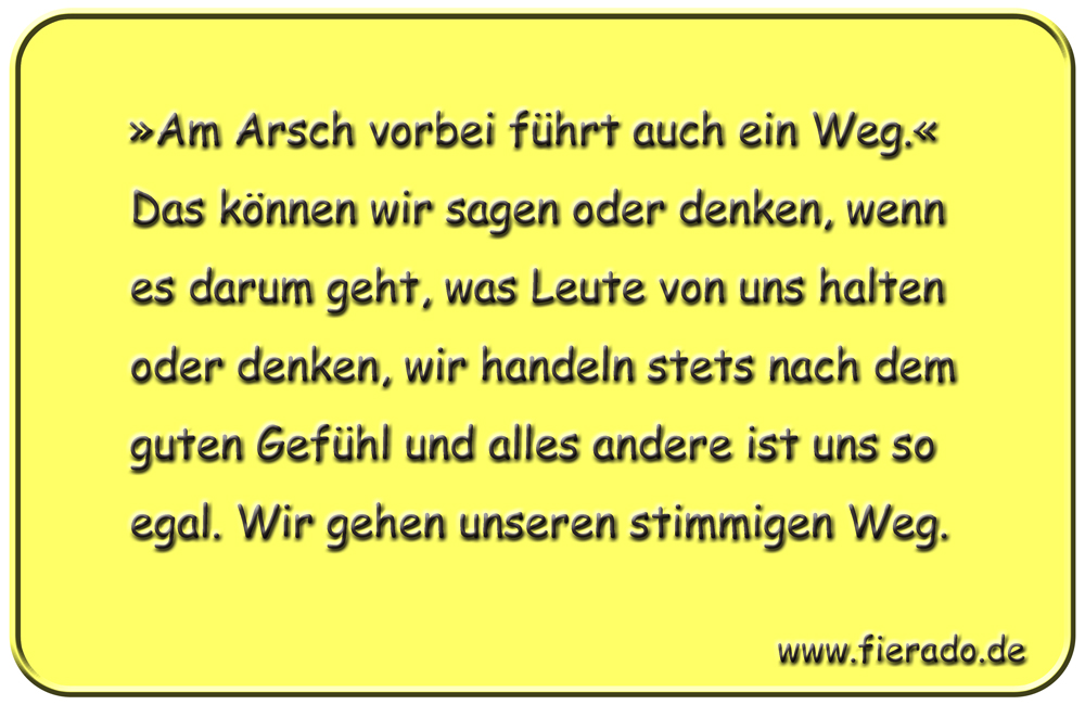 Blechschild 320: »Am Arsch vorbei führt auch ein Weg.« Das können wir sagen oder denken, wenn es darum
          geht, was Leute von uns halten oder denken, wir handeln stets nach dem guten Gefühl und alles andere ist uns
          so egal. Wir gehen unseren stimmigen Weg.
