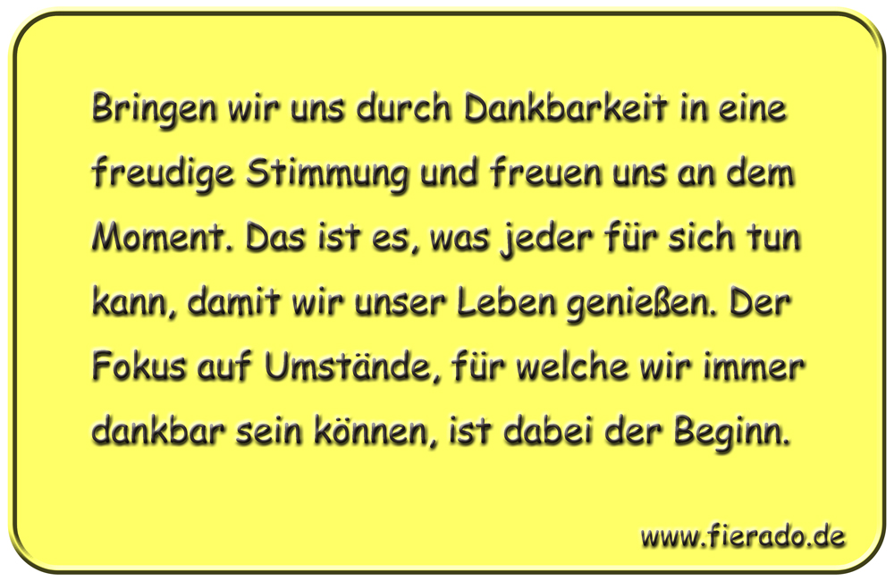 Blechschild 322: Bringen wir uns durch Dankbarkeit in eine freudige Stimmung und freuen uns an dem Moment.
          Das ist es, was jeder für sich tun kann, damit wir unser Leben genießen. Der Fokus auf Umstände, für welche wir
          immer dankbar sein können, ist dabei der Beginn.