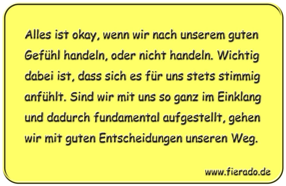 Blechschild 323: Alles ist okay, wenn wir nach unserem guten Gefühl handeln, oder nicht handeln. Wichtig
          dabei ist, dass sich es für uns stets stimmig anfühlt. Sind wir mit uns so ganz im Einklang und dadurch
          fundamental aufgestellt, gehen wir mit guten Entscheidungen unseren Weg.