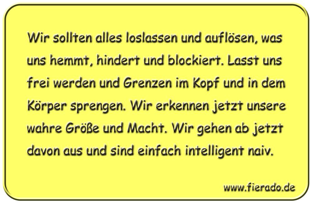 Blechschild 324: Wir sollten alles loslassen und auflösen, was uns hemmt, hindert und blockiert. Lasst
          uns frei werden und Grenzen im Kopf und in dem Körper sprengen. Wir erkennen jetzt unsere wahre Größe und
          Macht. Wir gehen ab jetzt davon aus und sind einfach intelligent naiv.