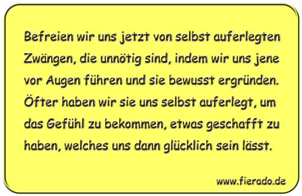 Blechschild 325: Befreien wir uns jetzt von selbst auferlegten Zwängen, die unnötig sind, indem wir uns
          jene vor Augen führen und sie bewusst ergründen. Öfter haben wir sie uns selbst auferlegt, um das Gefühl zu
          bekommen, etwas geschafft zu haben, welches uns dann glücklich sein lässt.