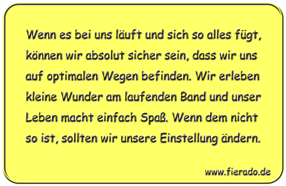 Blechschild 326: Wenn es bei uns läuft und sich so alles fügt, können wir absolut sicher sein, dass wir
          uns auf optimalen Wegen befinden. Wir erleben kleine Wunder am laufenden Band und unser Leben macht einfach
          Spaß. Wenn dem nicht so ist, sollten wir unsere Einstellung ändern.