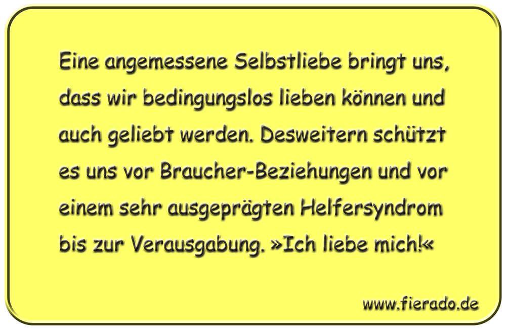 Blechschild 328: Eine angemessene Selbstliebe bringt uns, dass wir bedingungslos lieben können und auch
          geliebt werden. Desweitern schützt es uns vor Braucher-Beziehungen und vor einem sehr ausgeprägten Helfersyndrom
          bis zur Verausgabung. »Ich liebe mich!«