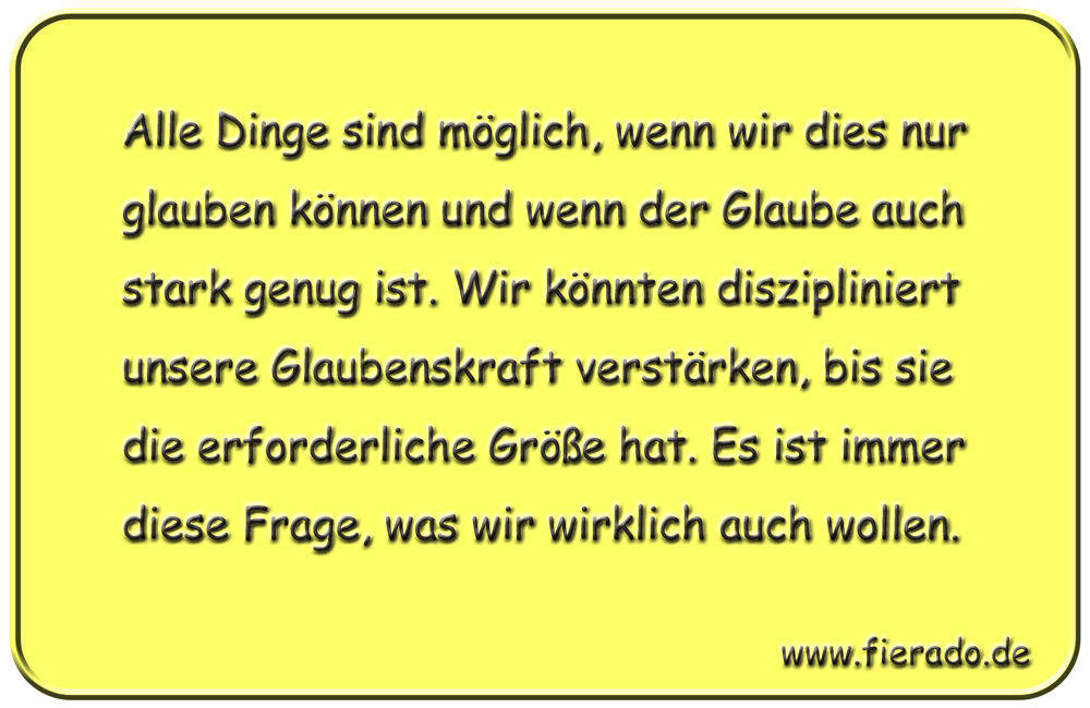 Blechschild 329: Alle Dinge sind möglich, wenn wir dies nur glauben können und wenn der Glaube auch stark
          genug ist. Wir könnten diszipliniert unsere Glaubenskraft verstärken, bis sie die erforderliche Größe hat. Es
          ist immer diese Frage, was wir wirklich auch wollen.