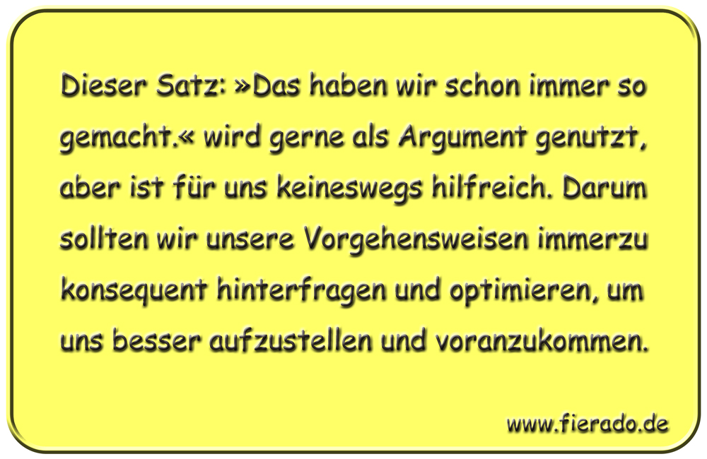 Blechschild 330: Dieser Satz: »Das haben wir schon immer so gemacht.« wird gerne als Argument genutzt,
          aber ist für uns keineswegs hilfreich. Darum sollten wir unsere Vorgehensweisen immerzu konsequent hinterfragen
          und optimieren, um uns besser aufzustellen und voranzukommen.