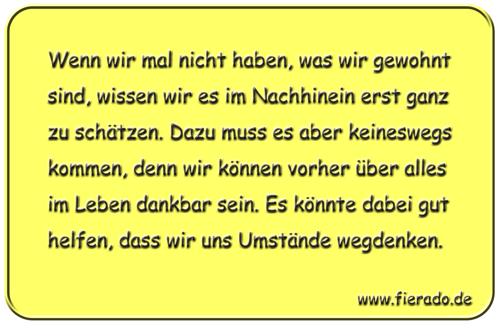 Blechschild 332: Wenn wir mal nicht haben, was wir gewohnt sind, wissen wir es im Nachhinein erst ganz zu
          schätzen. Dazu muss es aber keineswegs kommen, denn wir können vorher über alles im Leben dankbar sein. Es
          könnte dabei gut helfen, dass wir uns Umstände wegdenken.