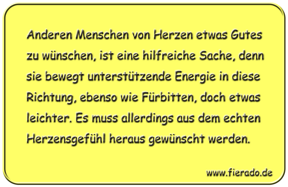 Blechschild 334: Anderen Menschen von Herzen etwas Gutes zu wünschen, ist eine hilfreiche Sache, denn sie
          bewegt unterstützende Energie in diese Richtung, ebenso wie Fürbitten, doch etwas leichter. Es muss allerdings
          aus dem echten Herzensgefühl heraus gewünscht werden.