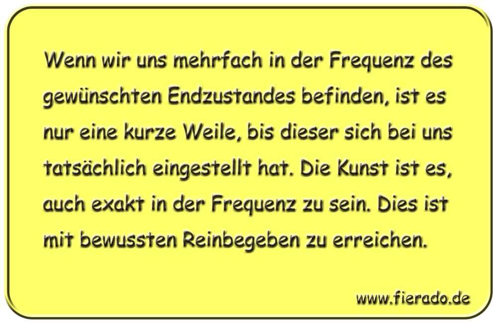Blechschild 335: Wenn wir uns mehrfach in der Frequenz des gewünschten Endzustandes befinden, ist es nur
          eine kurze Weile, bis dieser sich bei uns tatsächlich eingestellt hat. Die Kunst ist es, auch exakt in der
          Frequenz zu sein. Dies ist mit bewussten Reinbegeben zu erreichen.