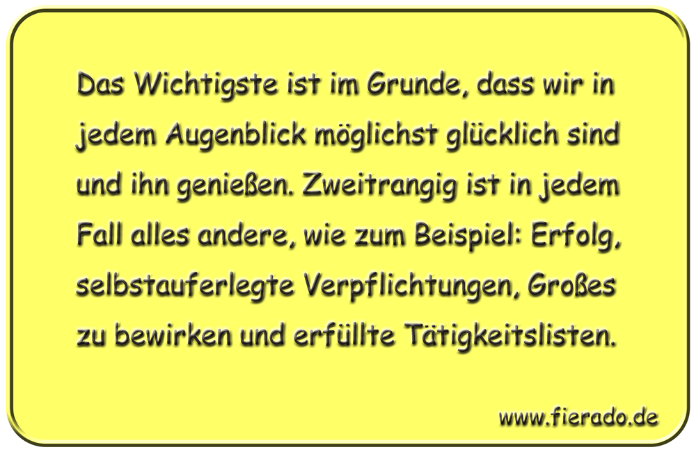 Blechschild 336: Das Wichtigste ist im Grunde, dass wir in jedem Augenblick möglichst glücklich sind und
          ihn genießen. Zweitrangig ist in jedem Fall alles andere, wie zum Beispiel: Erfolg, selbstauferlegte
          Verpflichtungen, Großes zu bewirken und erfüllte Tätigkeitslisten.