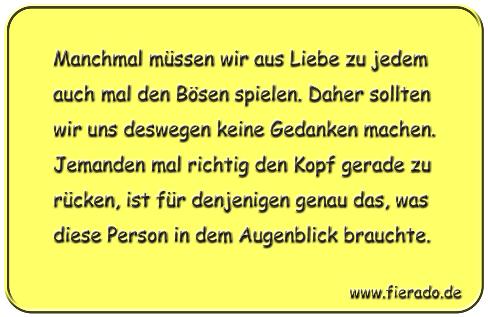Blechschild 337: Manchmal müssen wir aus Liebe zu jedem auch mal den Bösen spielen. Daher sollten wir uns
          deswegen keine Gedanken machen. Jemanden mal richtig den Kopf gerade zu rücken, ist für denjenigen genau das,
          was diese Person in dem Augenblick brauchte.
