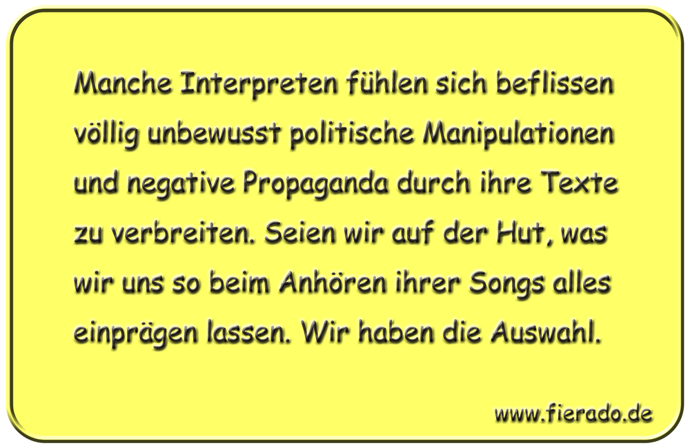Blechschild 340: Manche Interpreten fühlen sich beflissen völlig unbewusst politische Manipulationen und
          negative Propaganda durch ihre Texte zu verbreiten. Seien wir auf der Hut, was wir uns so beim Anhören ihrer
          Songs alles einprägen lassen. Wir haben die Auswahl.